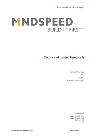 Secure and trusted Femtocells




                              Secure and trusted Femtocells



                                                   Technical White Paper
                                                                    V1.1
                                                               June 2011
                                                2nd edition February 2012




                                                          Mindspeed Ltd
                                                    Upper Borough Court
                                                    Upper Borough Walls
                                                           Bath BA1 1RG
                                                                     UK




Mindspeed Technologies, Inc                        Page 1 of 16
 