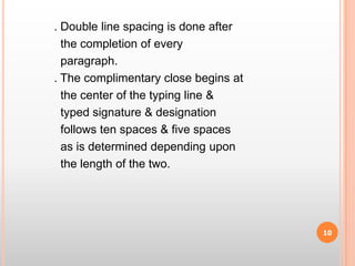           . Double line spacing is done after             the completion of every              paragraph.          . The complimentary close begins at             the center of the typing line &             typed signature & designation              follows ten spaces & five spaces                  as is determined depending upon               the length of the two.10