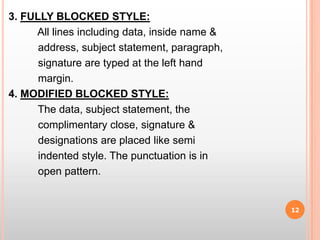 3. FULLY BLOCKED STYLE:          All lines including data, inside name &          address, subject statement, paragraph,          signature are typed at the left hand          margin.4. MODIFIED BLOCKED STYLE:          The data, subject statement, the          complimentary close, signature &             designations are placed like semi            indented style. The punctuation is in            open pattern.12