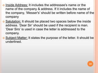 Inside Address: It includes the addressee's name or the name of the company & address. If it includes the name of the company, ‘Messer's’ should be written before name of the companySalutation: It should be placed two spaces below the inside address. ‘Dear Sir’ should be used if the recipient is man. ‘Dear Sirs’ is used in case the letter is addressed to the company.Subject Matter: It states the purpose of the letter. It should be underlined.14