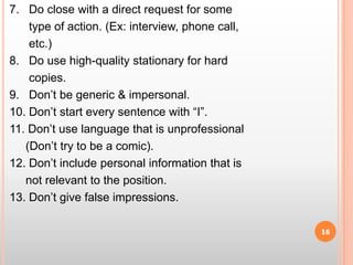 7.   Do close with a direct request for some        type of action. (Ex: interview, phone call,        etc.)8.   Do use high-quality stationary for hard       copies.9.   Don’t be generic & impersonal.10. Don’t start every sentence with “I”.11. Don’t use language that is unprofessional     (Don’t try to be a comic).12. Don’t include personal information that is       not relevant to the position.13. Don’t give false impressions.16