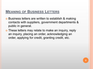 Meaning of Business LettersBusiness letters are written to establish & making contacts with suppliers, government departments & public in general.These letters may relate to make an inquiry, reply an inquiry, placing an order, acknowledging an order, applying for credit, granting credit, etc.5