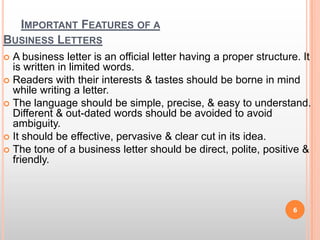 Important Features of a Business LettersA business letter is an official letter having a proper structure. It is written in limited words.Readers with their interests & tastes should be borne in mind while writing a letter.The language should be simple, precise, & easy to understand. Different & out-dated words should be avoided to avoid ambiguity.It should be effective, pervasive & clear cut in its idea.The tone of a business letter should be direct, polite, positive & friendly. 6