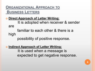 Organizational Approach to Business LettersDirect Approach of Letter Writing:It is adopted when receiver & sender are             familiar to each other & there is a high             possibility of positive response.Indirect Approach of Letter Writing:It is used when a message is             expected to get negative response.8