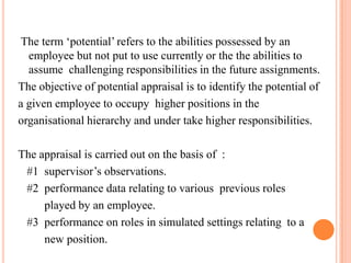  The term ‘potential’ refers to the abilities possessed by an employee but not put to use currently or the the abilities to assume  challenging responsibilities in the future assignments.The objective of potential appraisal is to identify the potential of a given employee to occupy  higher positions in the organisational hierarchy and under take higher responsibilities.The appraisal is carried out on the basis of  :   #1  supervisor’s observations.   #2  performance data relating to various  previous roles         played by an employee.   #3  performance on roles in simulated settings relating  to a            new position.                                                                                                                                                                                                                                              