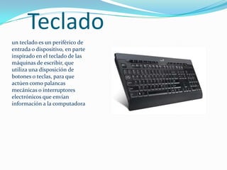 Tecladoun teclado es un periférico de entrada o dispositivo, en parte inspirado en el teclado de las máquinas de escribir, que utiliza una disposición de botones o teclas, para que actúen como palancas mecánicas o interruptores electrónicos que envían información a la computadora