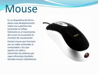 MouseEs un dispositivo de forma plana cuyo desplazamiento sobre una superficie lisa horizontal se refleja fielmente en el movimiento del cursor en la pantalla (o monitor) de visualización.Existen mouse que funciona con un cable conectado al computador y los que operan sin cable y transmiten las órdenes por rayos infrarrojos (también llamado mouse inalámbrico).