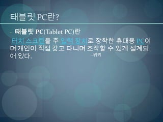 태블릿 PC란?
- 태블릿 PC(Tablet PC)란
터치 스크린을 주 입력 장치로 장착한 휴대용 PC이
며 개인이 직접 갖고 다니며 조작할 수 있게 설계되
어 있다.            -위키
 