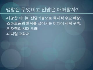 영향은 무엇이고 전망은 어떠할까?
-다양한 미디어 전달기능으로 독자적 수요 예상.
-스마트폰의 한계를 넘어서는 미디어 세계 구축.
-전자책의 시대 도래.
-디지털 교과서
 