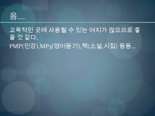 음….
교육적인 곳에 사용될 수 있는 여지가 많으므로 좋
을 것 같다.
PMP(인강),MP3(영어듣기),책(소설,시집) 등등…
 