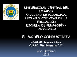 UNIVERSIDAD CENTRAL DEL
         ECUADOR
 FACULTAD DE FILOSOFÌA,
 LETRAS Y CIENCIAS DE LA
        EDUCACIÒN
  ESCUELA DE PEDAGOGÌA-
       PARVULARIA

EL MODELO CONDUCTISTA
    NOMBRE: Dayana López.
   CURSO: 5to Semestre “A”.

        AÑO LECTIVO:
            2012
 