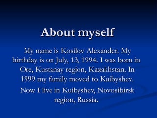 About myself My name is Kosilov Alexander. My birthday is on July, 13, 1994. I was born in  Ore, Kustanay region, Kazakhstan. In 1999 my family moved to   Kuibyshev . Now I live in Kuibyshev, Novosibirsk region, Russia.  