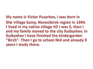 My name is Victor Puzyrkov, I was born in  the village Sumy, Novosibirsk region in 1994. I lived in my native village till I was 5, then I and my family moved to the city Kuibyshev. In Kuibyshev I have finished the kindergarden "Birch". Then I go to school №4 and already 9 years I study there. 