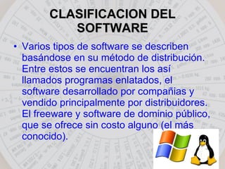 CLASIFICACION DEL SOFTWARE Varios tipos de software se describen basándose en su método de distribución. Entre estos se encuentran los así llamados programas enlatados, el software desarrollado por compañias y vendido principalmente por distribuidores. El freeware y software de dominio público, que se ofrece sin costo alguno (el más conocido).  
