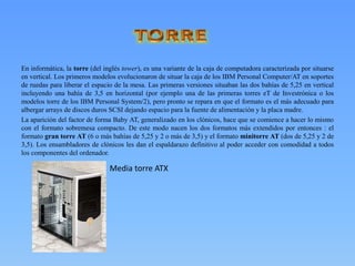 En informática, la torre (del inglés tower), es una variante de la caja de computadora caracterizada por situarse
en vertical. Los primeros modelos evolucionaron de situar la caja de los IBM Personal Computer/AT en soportes
de ruedas para liberar el espacio de la mesa. Las primeras versiones situaban las dos bahías de 5,25 en vertical
incluyendo una bahía de 3,5 en horizontal (por ejemplo una de las primeras torres eT de Investrónica o los
modelos torre de los IBM Personal System/2), pero pronto se repara en que el formato es el más adecuado para
albergar arrays de discos duros SCSI dejando espacio para la fuente de alimentación y la placa madre.
La aparición del factor de forma Baby AT, generalizado en los clónicos, hace que se comience a hacer lo mismo
con el formato sobremesa compacto. De este modo nacen los dos formatos más extendidos por entonces : el
formato gran torre AT (6 o más bahías de 5,25 y 2 o más de 3,5) y el formato minitorre AT (dos de 5,25 y 2 de
3,5). Los ensambladores de clónicos les dan el espaldarazo definitivo al poder acceder con comodidad a todos
los componentes del ordenador.
Media torre ATX
 