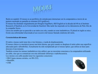 Ratón en español. El mouse es un periférico de entrada para interactuar con la computadora a través de un
puntero mostrado en pantalla en sistemas GUI (gráficos).
El mouse fue diseñado originalmente por Douglas Engelbart y Bill English en la década del 60 en el Institute
Research of Stanford, en la Universidad de Stanford. Más tarde fue mejorado en los laboratorios de Palo Alto de
la compañía Xerox.
Lleva ese nombre por su parecido a un ratón con cola, cuando no eran inalámbricos. El plural en inglés es mice.
Existe una enfermedad relacionada al uso excesivo del mouse llamada síndrome del ratón.
Características del mouse
El ratón o mouse suele tener dos o tres botones, y rueda de desplazamiento.
El mouse clásico (o mecánico) posee una bola interna, que gira cuando se desplaza el ratón sobre una superficie
adecuada (pad o alfombrilla). Actualmente ha sido reemplazado por el mouse óptico, que utiliza un láser para
detectar el movimiento.
También existen los ratones inalámbricos (sin cables), que no necesitan conectarse a la computadora utilizando
un cable, sino que se comunican con esta utilizando infrarrojo o radiofrecuencia.
Los ratones con cable pueden tener los siguientes conectores:
• DB-9 (para ratones seriales, ver RS-232).
• MiniDIN.
• USB.
 