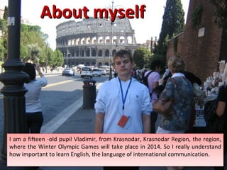About myself  I am a  fifteen  -old pupil Vladimir, from Krasnodar, Krasnodar Region, the region, where the Winter Olympic Games will take place in 2014. So I really understand how important to learn English, the language of international communication. 