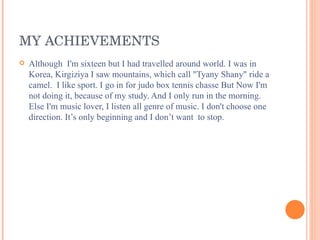 MY ACHIEVEMENTS Although  I'm sixteen but I had travelled around world. I was in Korea,   Kirgiziya I saw mountains, which call "Tyany Shany" ride a camel.  I like sport. I go in for judo box tennis chasse But Now I'm not doing it, because of my study. And I only run in the morning. Else I'm music lover, I listen all genre of music. I don't choose one direction. It’s only beginning and I don’t want  to stop. 
