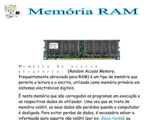 Memória RAM Memória de acesso aleatório:   ( Random Access Memory , frequentemente abreviado para RAM) é um tipo de memória que permite a leitura e a escrita, utilizada como memória primária em sistemas electrónicos digitais. É nesta memória que são carregados os programas em execução e os respectivos dados do utilizador. Uma vez que se trata de memória volátil, os seus dados são perdidos quando o computador é desligado. Para evitar perdas de dados, é necessário salvar a informação para suporte não volátil (por ex.  disco rígido ), ou  memória secundária .  
