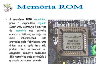 A  memória ROM  ( acrónimo  para a expressão  inglesa   R ead- O nly  M emory ) é um tipo de  memória  que permite apenas a leitura, ou seja, as suas informações são gravadas pelo fabricante uma única vez e após isso não podem ser alteradas ou apagadas, somente cessadas. São memórias cujo conteúdo é gravado permanentemente. Memória ROM 