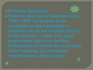 #  Primera Generación:
 Podemos decir que se desarrolla entre
  1940 y 1952. Es la época de los
  computadores que funcionaban a
  lámparas y el uso era exclusivo para el
  ámbito científico / militar. Para poder
  programarlos había que modificar
  directamente los valores de los circuitos
  de las máquinas. Sus principales
  características a destacar eran:
 