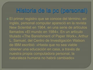  El primer registro que se conoce del término, en
 inglés, personal computer apareció en la revista
 New Scientist en 1964, en una serie de artículos
 llamados «El mundo en 1984». En un artículo
 titulado «The Banishment of Paper Work», Arthur
 L. Samuel, del Centro de Investigación Watson
 de IBM escribió: «Hasta que no sea viable
 obtener una educación en casa, a través de
 nuestra propia computadora personal, la
 naturaleza humana no habrá cambiado»
 