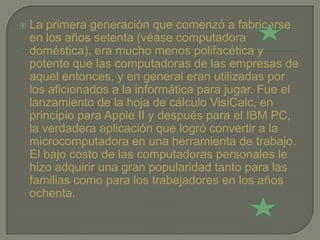    La primera generación que comenzó a fabricarse
    en los años setenta (véase computadora
    doméstica), era mucho menos polifacética y
    potente que las computadoras de las empresas de
    aquel entonces, y en general eran utilizadas por
    los aficionados a la informática para jugar. Fue el
    lanzamiento de la hoja de cálculo VisiCalc, en
    principio para Apple II y después para el IBM PC,
    la verdadera aplicación que logró convertir a la
    microcomputadora en una herramienta de trabajo.
    El bajo costo de las computadoras personales le
    hizo adquirir una gran popularidad tanto para las
    familias como para los trabajadores en los años
    ochenta.
 