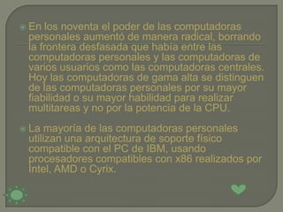    En los noventa el poder de las computadoras
    personales aumentó de manera radical, borrando
    la frontera desfasada que había entre las
    computadoras personales y las computadoras de
    varios usuarios como las computadoras centrales.
    Hoy las computadoras de gama alta se distinguen
    de las computadoras personales por su mayor
    fiabilidad o su mayor habilidad para realizar
    multitareas y no por la potencia de la CPU.
   La mayoría de las computadoras personales
    utilizan una arquitectura de soporte físico
    compatible con el PC de IBM, usando
    procesadores compatibles con x86 realizados por
    Intel, AMD o Cyrix.
 