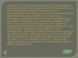    A pesar de la enorme popularidad de la computadora
    personal, varias microcomputadoras incompatibles con
    IBM (también llamados de manera general
    computadoras personales) son todavía populares para
    determinados usos específicos. La principal
    alternativa, hasta hace poco, era la computadora con
    procesador PowerPC, con el sistema operativo Mac
    OS X de Apple Computer (aunque otros sistemas
    operativos pueden correr sobre esta arquitectura), que
    se usa sobre todo para diseño gráfico y usos
    relacionados, sirviendo también perfectamente para un
    usuario doméstico. Hay que decir que a partir de 2006
    las computadoras de Apple usan microprocesadores
    de Intel y ya no se fabrican PowerPC. Pese a ello
    siguen siendo incompatibles (los compatibles utilizan
    BIOS y los Mac EFI).
 