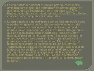    La computadora personal es en una palabra consumidor-
    amistosa para la segunda generación de computadoras de
    escritorio, que se incorporaron en el mercado a 1977 y
    llegaron a ser de uso común durante los años 80. También se
    conocen como computadoras personales.
   La computadora personal llegó a ser de fácil adquisición para
    el público en general debido a la producción en masa del
    microprocesador basado en el chip de silicio y como el
    nombre indica, pensada para ser utilizada en el hogar antes
    que en negocios/contextos industriales. También fueron
    diseñadas para ser inmediatamente útiles a los clientes no
    técnicos, en contraste con las microcomputadoras de la
    primera generación que vinieron como kits y requirieron a
    menudo habilidades en electrónica. El uso del término
    “computadora personal” murió en gran parte hacia finales de
    la década (en los EE.UU.) o en los años 90 tempranos (en
    Europa). Esto se debió a la aparición de la computadora
    personal compatible de la PC de IBM, y a la preferencia
    consiguiente por el término “PC” antes que “la computadora
    personal”.
 