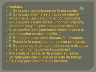  Ventajas:
 1- Sirve para comunicarse en forma rapida
 2- Sirve para informarse a traves de internet
 3- Se puede usar para charlar con conocidos
 4- Sirve para escribir textos, informes, imprimir,
  escanear (muy util para trabajos de clases)
 5- se pueden usar para hacer varias cosas a la
  vez (escuchar musica, escribir..)
 6- Se pueden usar como distracción, diversión
 7- Fomenta la capacidad de resolver problemas
 8- Se puede aprender con ella (cursos a distancia
  x internet, informacion de buscadores)
 9- Es indispensable, en la actualidad, saber
  utilizarla para casi cualquier puesto de trabajo
 10- Sirve para crear nuevos inventos
 