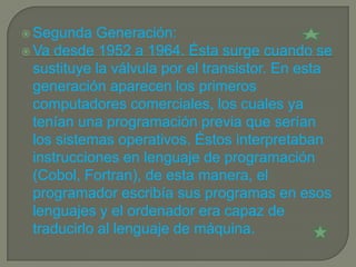  Segunda    Generación:
 Va desde 1952 a 1964. Ésta surge cuando se
  sustituye la válvula por el transistor. En esta
  generación aparecen los primeros
  computadores comerciales, los cuales ya
  tenían una programación previa que serían
  los sistemas operativos. Éstos interpretaban
  instrucciones en lenguaje de programación
  (Cobol, Fortran), de esta manera, el
  programador escribía sus programas en esos
  lenguajes y el ordenador era capaz de
  traducirlo al lenguaje de máquina.
 