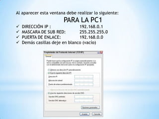 Al aparecer esta ventana debe realizar lo siguiente:
PARA LA PC1
 DIRECCIÓN IP : 192.168.0.1
 MASCARA DE SUB RED: 255.255.255.0
 PUERTA DE ENLACE: 192.168.0.0
 Demás casillas deje en blanco (vacío)
 
