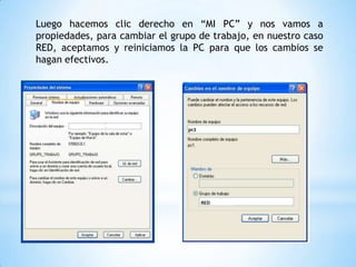 Luego hacemos clic derecho en “MI PC” y nos vamos a
propiedades, para cambiar el grupo de trabajo, en nuestro caso
RED, aceptamos y reiniciamos la PC para que los cambios se
hagan efectivos.
 