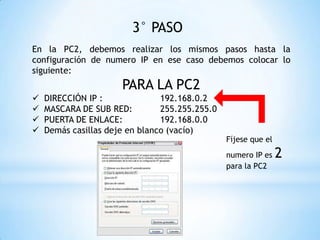 3° PASO
En la PC2, debemos realizar los mismos pasos hasta la
configuración de numero IP en ese caso debemos colocar lo
siguiente:
PARA LA PC2
 DIRECCIÓN IP : 192.168.0.2
 MASCARA DE SUB RED: 255.255.255.0
 PUERTA DE ENLACE: 192.168.0.0
 Demás casillas deje en blanco (vacío)
Fíjese que el
numero IP es 2
para la PC2
 