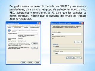 De igual manera hacemos clic derecho en “MI PC” y nos vamos a
propiedades, para cambiar el grupo de trabajo, en nuestro caso
RED, aceptamos y reiniciamos la PC para que los cambios se
hagan efectivos. Nótese que el NOMBRE del grupo de trabajo
debe ser el mismo.
 