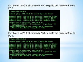 Escriba en la PC 1 el comando PING seguido del numero IP de la
PC 2.
Escriba en la PC 2 el comando PING seguido del numero IP de la
PC 1.
 