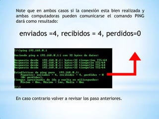 Note que en ambos casos si la conexión esta bien realizada y
ambas computadoras pueden comunicarse el comando PING
dará como resultado:
enviados =4, recibidos = 4, perdidos=0
En caso contrario volver a revisar los paso anteriores.
 