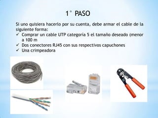 1° PASO
Si uno quisiera hacerlo por su cuenta, debe armar el cable de la
siguiente forma:
 Comprar un cable UTP categoría 5 el tamaño deseado (menor
a 100 m
 Dos conectores RJ45 con sus respectivos capuchones
 Una crimpeadora
 