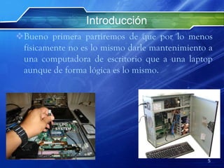 Introducción
Bueno primera partiremos de que por lo menos
físicamente no es lo mismo darle mantenimiento a
una computadora de escritorio que a una laptop
aunque de forma lógica es lo mismo.
5
 