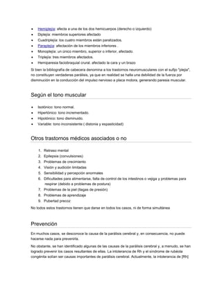  Hemiplejía: afecta a una de los dos hemicuerpos (derecho o izquierdo)
 Diplejía: miembros superiores afectado
 Cuadriplejía: los cuatro miembros están paralizados.
 Paraplejía: afectación de los miembros inferiores .
 Monoplejía: un único miembro, superior o inferior, afectado.
 Triplejía: tres miembros afectados.
 Hemiparesia faciobraquial crural. afectado la cara y un brazo
Si bien la bibliografía de cabecera denomina a los trastornos neuromusculares con el sufijo "plejia",
no constituyen verdaderas parálisis, ya que en realidad se halla una debilidad de la fuerza por
disminución en la conducción del impulso nervioso a placa motora, generando paresia muscular.
Según el tono muscular
 Isotónico: tono normal.
 Hipertónico: tono incrementado.
 Hipotónico: tono disminuido.
 Variable: tono inconsistente ( distonia y espasticidad)
Otros trastornos médicos asociados o no
1. Retraso mental
2. Epilepsia (convulsiones)
3. Problemas de crecimiento
4. Visión y audición limitadas
5. Sensibilidad y percepción anormales
6. Dificultades para alimentarse, falta de control de los intestinos o vejiga y problemas para
respirar (debido a problemas de postura)
7. Problemas de la piel (llagas de presión)
8. Problemas de aprendizaje
9. Pubertad precoz
No todos estos trastornos tienen que darse en todos los casos, ni de forma simultánea
Prevención
En muchos casos, se desconoce la causa de la parálisis cerebral y, en consecuencia, no puede
hacerse nada para prevenirla.
No obstante, se han identificado algunas de las causas de la parálisis cerebral y, a menudo, se han
logrado prevenir los casos resultantes de ellas. La intolerancia de Rh y el síndrome de rubéola
congénita solían ser causas importantes de parálisis cerebral. Actualmente, la intolerancia de [Rh]
 