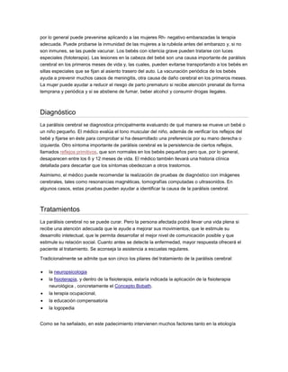 por lo general puede prevenirse aplicando a las mujeres Rh- negativo embarazadas la terapia
adecuada. Puede probarse la inmunidad de las mujeres a la rubéola antes del embarazo y, si no
son inmunes, se las puede vacunar. Los bebés con ictericia grave pueden tratarse con luces
especiales (fototerapia). Las lesiones en la cabeza del bebé son una causa importante de parálisis
cerebral en los primeros meses de vida y, las cuales, pueden evitarse transportando a los bebés en
sillas especiales que se fijan al asiento trasero del auto. La vacunación periódica de los bebés
ayuda a prevenir muchos casos de meningitis, otra causa de daño cerebral en los primeros meses.
La mujer puede ayudar a reducir el riesgo de parto prematuro si recibe atención prenatal de forma
temprana y periódica y si se abstiene de fumar, beber alcohol y consumir drogas ilegales.
Diagnóstico
La parálisis cerebral se diagnostica principalmente evaluando de qué manera se mueve un bebé o
un niño pequeño. El médico evalúa el tono muscular del niño, además de verificar los reflejos del
bebé y fijarse en éste para comprobar si ha desarrollado una preferencia por su mano derecha o
izquierda. Otro síntoma importante de parálisis cerebral es la persistencia de ciertos reflejos,
llamados reflejos primitivos, que son normales en los bebés pequeños pero que, por lo general,
desaparecen entre los 6 y 12 meses de vida. El médico también llevará una historia clínica
detallada para descartar que los síntomas obedezcan a otros trastornos.
Asimismo, el médico puede recomendar la realización de pruebas de diagnóstico con imágenes
cerebrales, tales como resonancias magnéticas, tomografías computadas o ultrasonidos. En
algunos casos, estas pruebas pueden ayudar a identificar la causa de la parálisis cerebral.
Tratamientos
La parálisis cerebral no se puede curar. Pero la persona afectada podrá llevar una vida plena si
recibe una atención adecuada que le ayude a mejorar sus movimientos, que le estimule su
desarrollo intelectual, que le permita desarrollar el mejor nivel de comunicación posible y que
estimule su relación social. Cuanto antes se detecte la enfermedad, mayor respuesta ofrecerá el
paciente al tratamiento. Se aconseja la asistencia a escuelas regulares.
Tradicionalmente se admite que son cinco los pilares del tratamiento de la parálisis cerebral:
 la neuropsicologia
 la fisioterapia, y dentro de la fisioterapia, estaría indicada la aplicación de la fisioterapia
neurológica , concretamente el Concepto Bobath.
 la terapia ocupacional,
 la educación compensatoria
 la logopedia
Como se ha señalado, en este padecimiento intervienen muchos factores tanto en la etiología
 