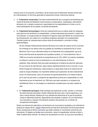 (causa) como en la evolución y pronóstico, de tal manera que el tratamiento siempre tendrá que
ser individualizado. En términos generales el tratamiento incluye 3 elementos básicos:
 1.- Tratamiento conservador: Se trata fundamentalmente de un programa de fisioterapia por
medio de técnicas de facilitación neuromuscular y propioceptiva, masoterapia, estimulación
temprana, etc. y terapia ocupacional, supervisado por los especialistas en el área y con la
activa participación de los padres o la familia del paciente.
 2.- Tratamiento farmacológico: Entre los medicamentos que se indican están los relajantes
para disminuir los temblores y la espasticidad, y anticonvulsivantes para prevenir o reducir las
convulsiones. La cirugía puede ser necesaria en algunos casos para liberar las contracturas en
las articulaciones, las cuales son un problema progresivo asociado con la espasticidad.
También puede ser necesaria para colocar tubos de alimentación y controlar el reflujo
gastroesofágico.
Se han utilizado históricamente diversos fármacos con la idea de mejorar el tono muscular.
Sin embargo en los últimos años ha quedado de manifiesto la importancia de la Toxina
Botulínica Tipo A como alternativa eficaz en el tratamiento de la espasticidad, que es la
forma más frecuente de expresión de la parálisis cerebral. La Toxina Botulínica Tipo A
(TBA) se encuentra actualmente en presentaciones de 100 y 500U, los mejores resultados
se obtienen cuando se inicia el tratamiento en una edad temprana (2 años en
adelante). Esta indicación tiene que estar aprobada por el sistema de salud de cada país.
El uso correcto de este fármaco, logra mejorar significativamente el tono muscular, lo que
limita el riesgo de contracturas, mejora postura y a largo plazo evita en la mayoría de los
casos la cirugía ortopédica. Es importante señalar que la aplicación de este medicamento
es por vía intramuscular, tiene una duración de aproximadamente 5 a 6 meses el efecto,
por lo que hay que tener un programa de seguimiento puntual por el especialista y lo más
importante es que el tratamiento con TBA tiene que estar asociado a un programa de
rehabilitación física, lo cual asegura un tratamiento completo para una mejor calidad de
vida.
 3.- Tratamiento quirúrgico: Está orientado principalmente a evitar, prevenir o minimizar
las deformaciones articulares. Existen diferentes técnicas más o menos agresivas y con
más o menos eficacia. Destaca por muy utilizada las tenotomías en la que se practican
cortes en diferentes tendones, dependiendo del resultado a obtener. Es una intervención
muy traumática y requiere inmovilización posterior del paciente con un tiempo de
recuperación prolongado.
Existe una intervención alternativa a la tenotomía con muy buenos resultados y es la fibrotomía
gradual por etapas del Dr. Ulzibat. Básicamente se trata de la eliminación de forma percutanea
de las contracturas en fibras musculares que están evitando un movimiento correcto de una
articulación. El objetivo es facilitar ese movimiento, reducir la espasticidad, eliminar el dolor y
evitar la deformación articular. Su tiempo de recuperación es corto, es muy poco traumática y
 