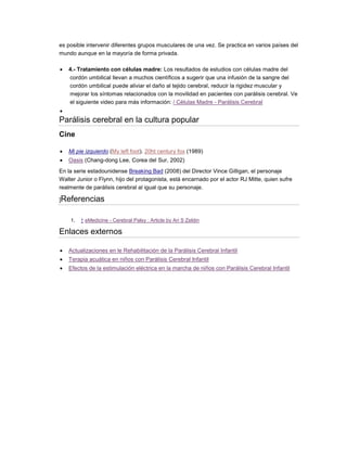 es posible intervenir diferentes grupos musculares de una vez. Se practica en varios países del
mundo aunque en la mayoría de forma privada.
 4.- Tratamiento con células madre: Los resultados de estudios con células madre del
cordón umbilical llevan a muchos científicos a sugerir que una infusión de la sangre del
cordón umbilical puede aliviar el daño al tejido cerebral, reducir la rigidez muscular y
mejorar los síntomas relacionados con la movilidad en pacientes con parálisis cerebral. Ve
el siguiente video para más información: / Células Madre - Parálisis Cerebral

Parálisis cerebral en la cultura popular
Cine
 Mi pie izquierdo (My left foot). 20ht century fox (1989)
 Oasis (Chang-dong Lee, Corea del Sur, 2002)
En la serie estadounidense Breaking Bad (2008) del Director Vince Gilligan, el personaje
Walter Junior o Flynn, hijo del protagonista, está encarnado por el actor RJ Mitte, quien sufre
realmente de parálisis cerebral al igual que su personaje.
]Referencias
1. ↑ eMedicine - Cerebral Palsy : Article by Ari S Zeldin
Enlaces externos
 Actualizaciones en le Rehabilitación de la Parálisis Cerebral Infantil
 Terapia acuática en niños con Parálisis Cerebral Infantil
 Efectos de la estimulación eléctrica en la marcha de niños con Parálisis Cerebral Infantil
 