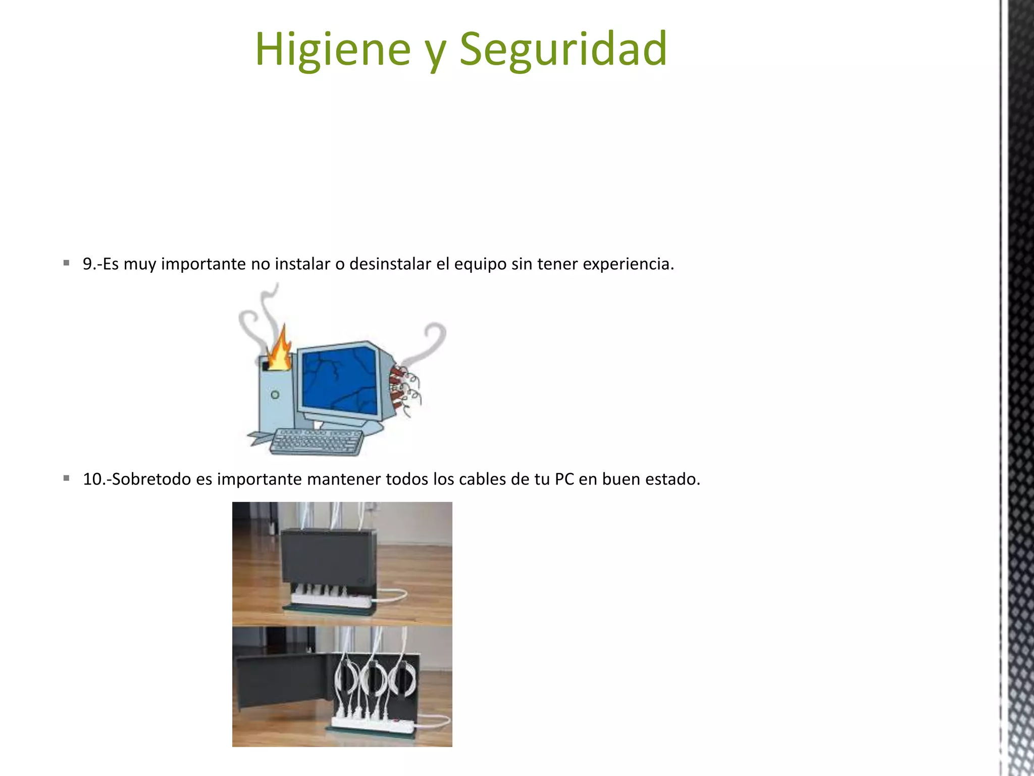Higiene y Seguridad 
 9.-Es muy importante no instalar o desinstalar el equipo sin tener experiencia. 
 10.-Sobretodo es importante mantener todos los cables de tu PC en buen estado. 
 