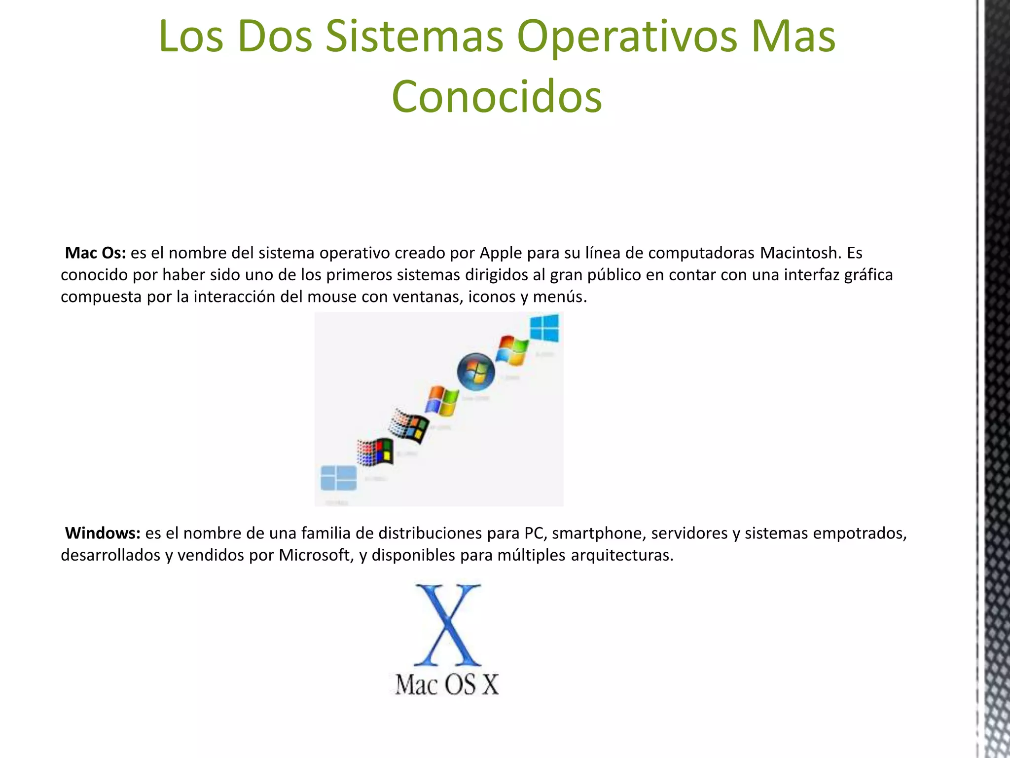 Los Dos Sistemas Operativos Mas 
Conocidos 
Mac Os: es el nombre del sistema operativo creado por Apple para su línea de computadoras Macintosh. Es 
conocido por haber sido uno de los primeros sistemas dirigidos al gran público en contar con una interfaz gráfica 
compuesta por la interacción del mouse con ventanas, iconos y menús. 
Windows: es el nombre de una familia de distribuciones para PC, smartphone, servidores y sistemas empotrados, 
desarrollados y vendidos por Microsoft, y disponibles para múltiples arquitecturas. 
 