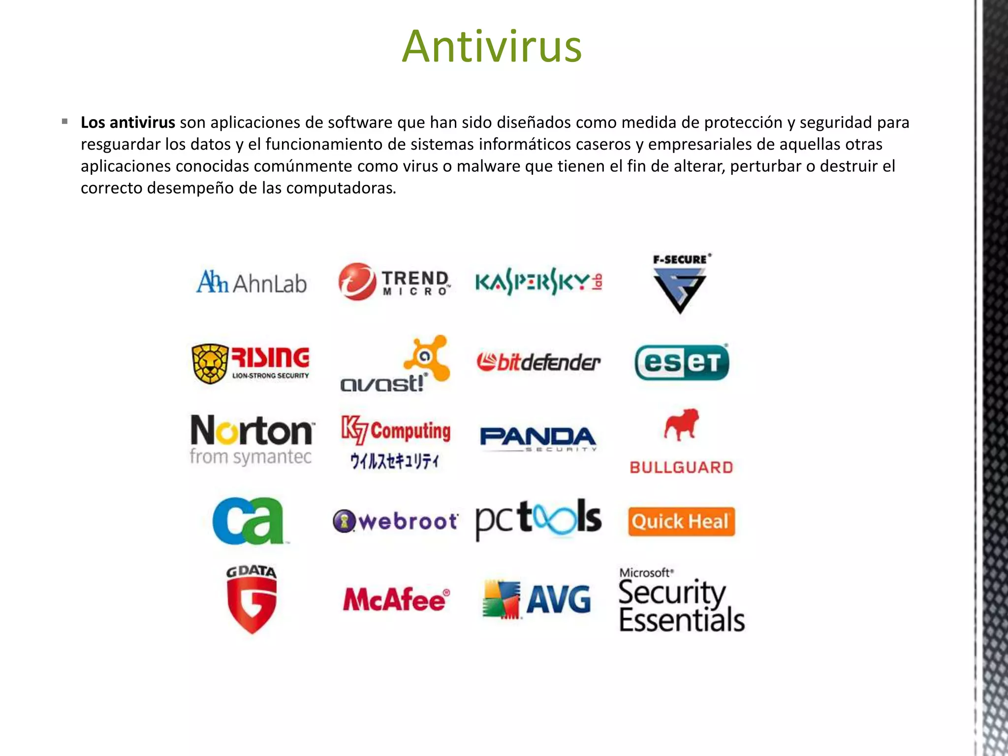 Antivirus 
 Los antivirus son aplicaciones de software que han sido diseñados como medida de protección y seguridad para 
resguardar los datos y el funcionamiento de sistemas informáticos caseros y empresariales de aquellas otras 
aplicaciones conocidas comúnmente como virus o malware que tienen el fin de alterar, perturbar o destruir el 
correcto desempeño de las computadoras. 
 