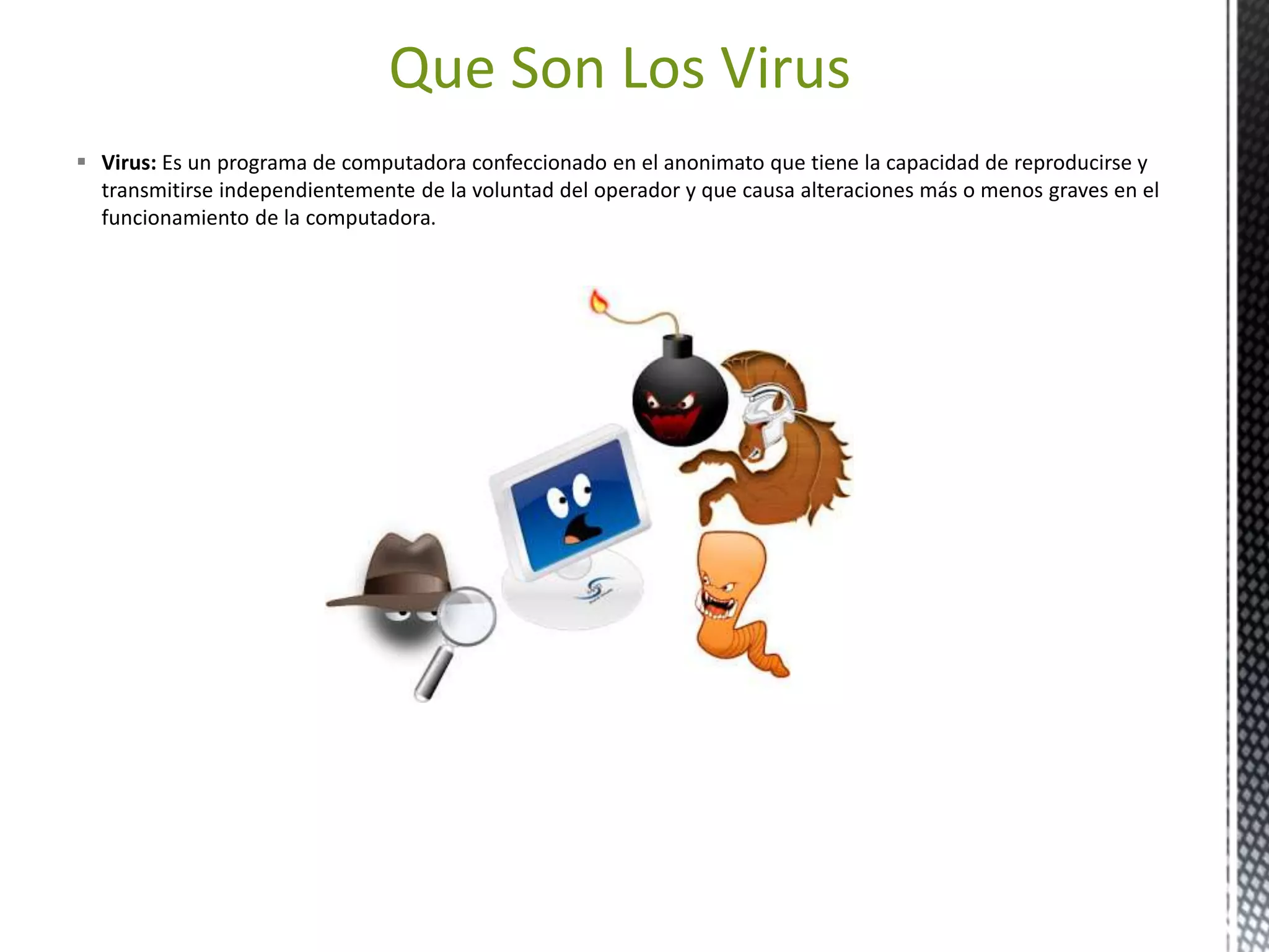 Que Son Los Virus 
 Virus: Es un programa de computadora confeccionado en el anonimato que tiene la capacidad de reproducirse y 
transmitirse independientemente de la voluntad del operador y que causa alteraciones más o menos graves en el 
funcionamiento de la computadora. 
 