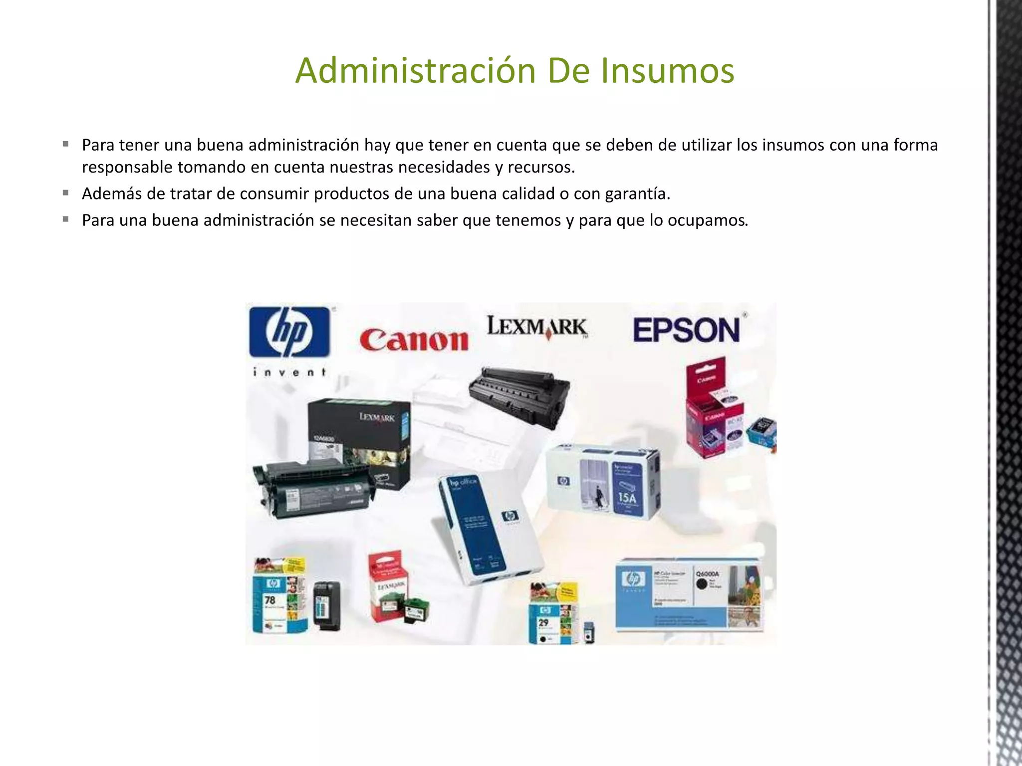 Administración De Insumos 
 Para tener una buena administración hay que tener en cuenta que se deben de utilizar los insumos con una forma 
responsable tomando en cuenta nuestras necesidades y recursos. 
 Además de tratar de consumir productos de una buena calidad o con garantía. 
 Para una buena administración se necesitan saber que tenemos y para que lo ocupamos. 
 