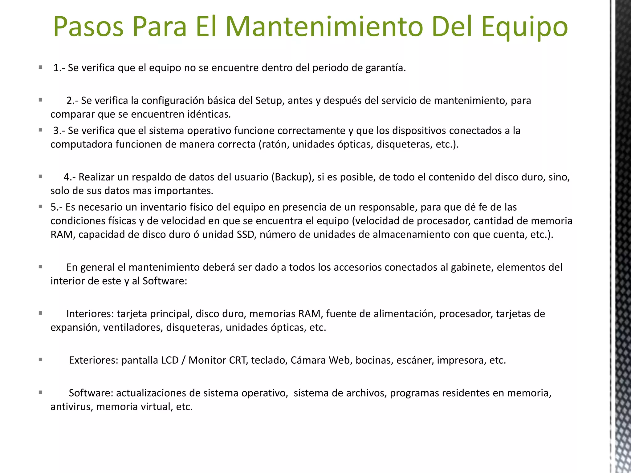 Pasos Para El Mantenimiento Del Equipo 
 1.- Se verifica que el equipo no se encuentre dentro del periodo de garantía. 
 2.- Se verifica la configuración básica del Setup, antes y después del servicio de mantenimiento, para 
comparar que se encuentren idénticas. 
 3.- Se verifica que el sistema operativo funcione correctamente y que los dispositivos conectados a la 
computadora funcionen de manera correcta (ratón, unidades ópticas, disqueteras, etc.). 
 4.- Realizar un respaldo de datos del usuario (Backup), si es posible, de todo el contenido del disco duro, sino, 
solo de sus datos mas importantes. 
 5.- Es necesario un inventario físico del equipo en presencia de un responsable, para que dé fe de las 
condiciones físicas y de velocidad en que se encuentra el equipo (velocidad de procesador, cantidad de memoria 
RAM, capacidad de disco duro ó unidad SSD, número de unidades de almacenamiento con que cuenta, etc.). 
 En general el mantenimiento deberá ser dado a todos los accesorios conectados al gabinete, elementos del 
interior de este y al Software: 
 Interiores: tarjeta principal, disco duro, memorias RAM, fuente de alimentación, procesador, tarjetas de 
expansión, ventiladores, disqueteras, unidades ópticas, etc. 
 Exteriores: pantalla LCD / Monitor CRT, teclado, Cámara Web, bocinas, escáner, impresora, etc. 
 Software: actualizaciones de sistema operativo, sistema de archivos, programas residentes en memoria, 
antivirus, memoria virtual, etc. 
 